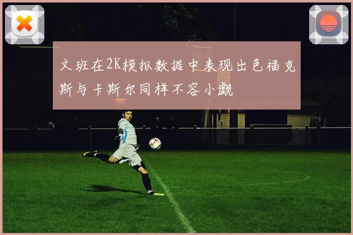 文班在2K模拟数据中表现出色福克斯与卡斯尔同样不容小觑