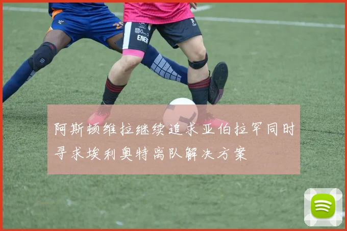 阿斯顿维拉继续追求亚伯拉罕同时寻求埃利奥特离队解决方案