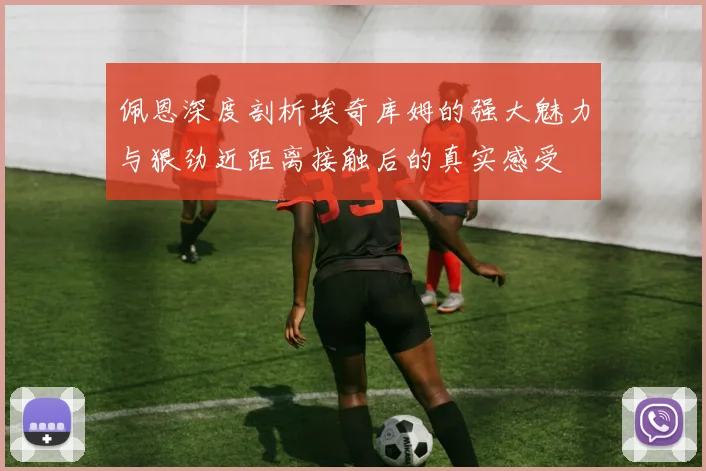 佩恩深度剖析埃奇库姆的强大魅力与狠劲近距离接触后的真实感受