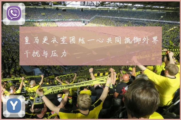 皇马更衣室团结一心共同抵御外界干扰与压力