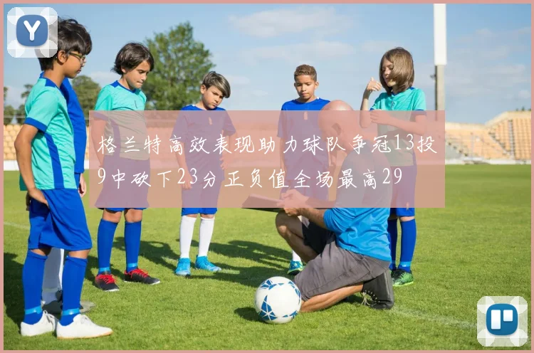 格兰特高效表现助力球队争冠13投9中砍下23分正负值全场最高29