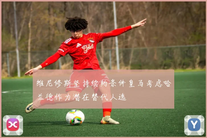 维尼修斯坚持续约条件皇马考虑哈兰德作为潜在替代人选