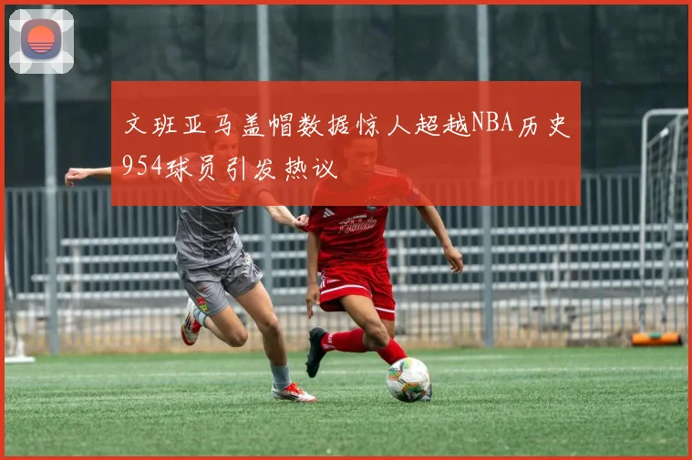文班亚马盖帽数据惊人超越NBA历史954球员引发热议