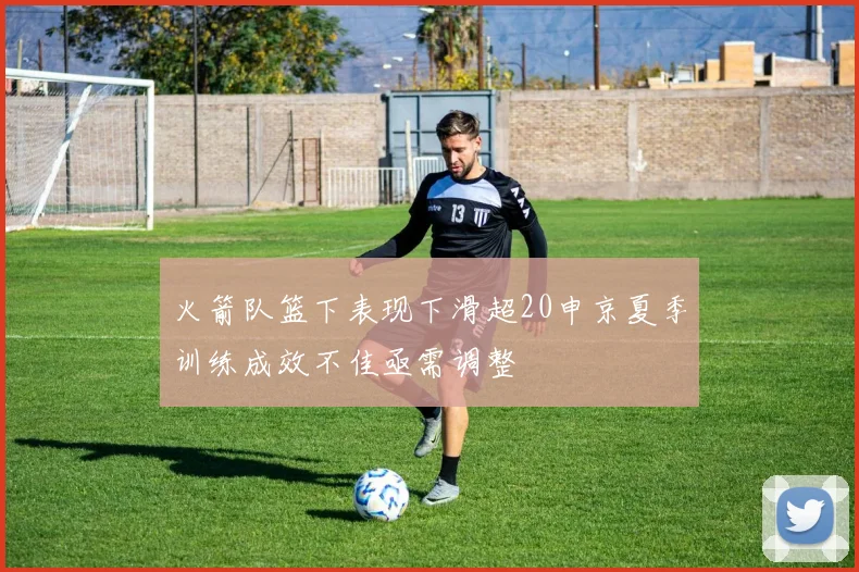 火箭队篮下表现下滑超20申京夏季训练成效不佳亟需调整