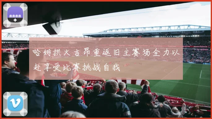哈姆拱火吉昂重返旧主赛场全力以赴享受比赛挑战自我
