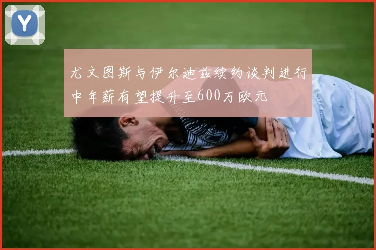 尤文图斯与伊尔迪兹续约谈判进行中年薪有望提升至600万欧元