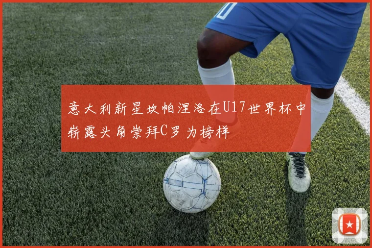 意大利新星坎帕涅洛在U17世界杯中崭露头角崇拜C罗为榜样