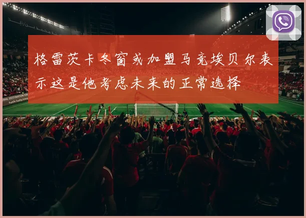 格雷茨卡冬窗或加盟马竞埃贝尔表示这是他考虑未来的正常选择