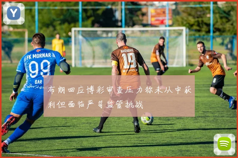 布朗回应博彩审查压力称未从中获利但面临严苛监管挑战