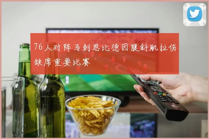 76人对阵马刺恩比德因腹斜肌拉伤缺席重要比赛