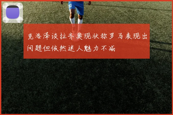 克洛泽谈拉齐奥现状称罗马表现出问题但依然迷人魅力不减