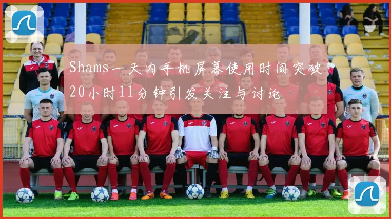 Shams一天内手机屏幕使用时间突破20小时11分钟引发关注与讨论