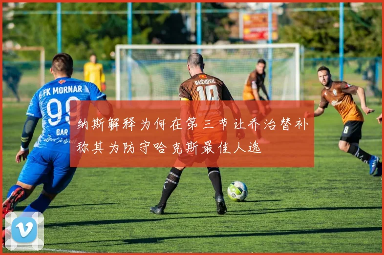 纳斯解释为何在第三节让乔治替补称其为防守哈克斯最佳人选