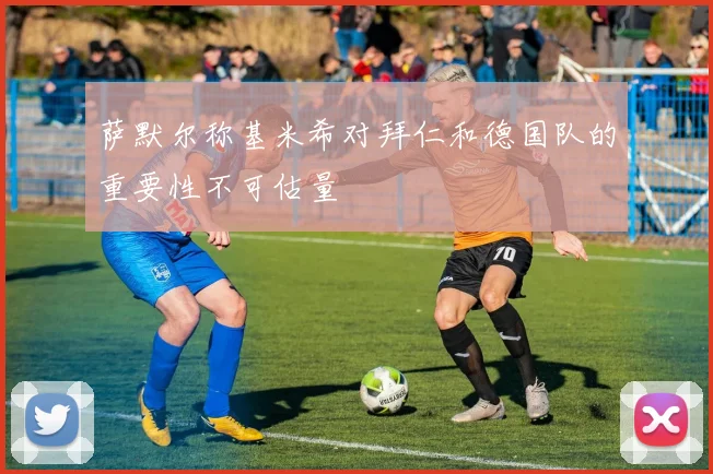 萨默尔称基米希对拜仁和德国队的重要性不可估量