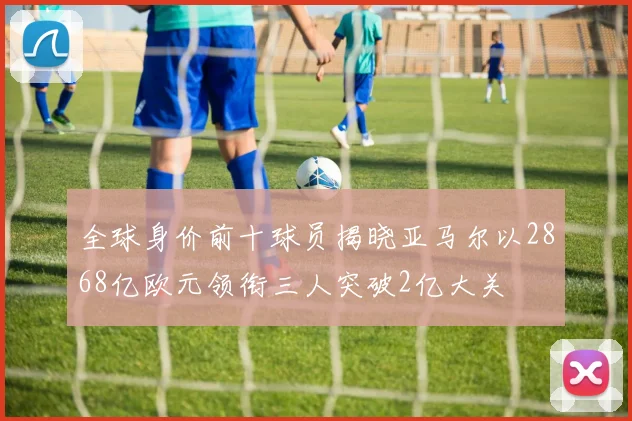 全球身价前十球员揭晓亚马尔以2868亿欧元领衔三人突破2亿大关