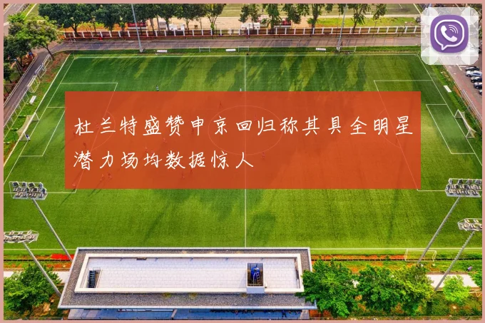 杜兰特盛赞申京回归称其具全明星潜力场均数据惊人